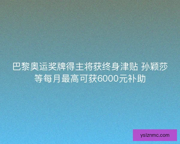 巴黎奥运奖牌得主将获终身津贴 孙颖莎等每月最高可获6000元补助