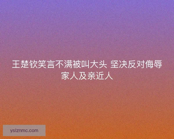 王楚钦笑言不满被叫大头 坚决反对侮辱家人及亲近人