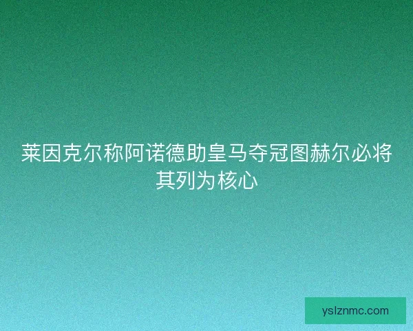 莱因克尔称阿诺德助皇马夺冠图赫尔必将其列为核心